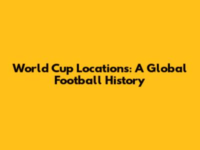 World Cup Locations: A Global Football History