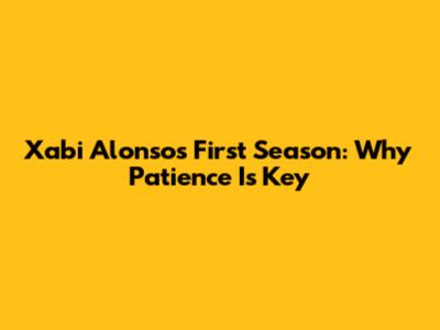 Xabi Alonso's First Season: Why Patience Is Key