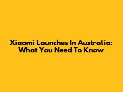 Xiaomi Launches In Australia: What You Need To Know